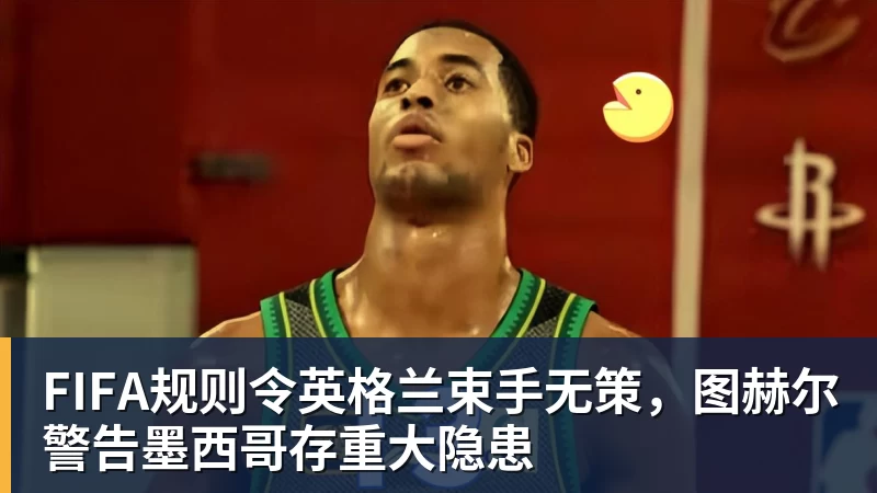 完美体育FIFA规则令英格兰束手无策，图赫尔警告墨西哥存重大隐患
